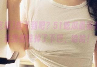 想不到吧？51吃瓜最新版本，连我都惊掉了下巴，哈哈！