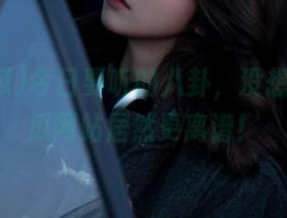 今日要听的八卦，没想到51吃瓜网站居然更离谱！