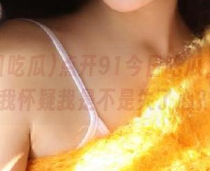 点开91今日吃瓜，视频让我怀疑我是不是失了心？