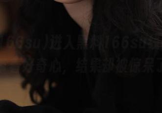 进入黑料166su线路，明明带着好奇心，结果却被惊呆了！