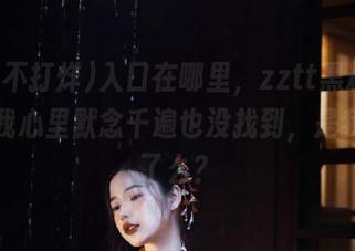 入口在哪里，zztt黑料不打烊？我心里默念千遍也没找到，是我眼瞎了么？